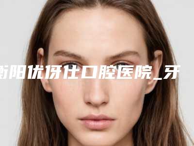 衡阳优伢仕口腔医院_牙科医生推荐价格表(费用)2025狂欢优惠-颌面矫正牙套价格费用大概需要多少钱