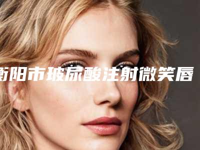 衡阳市玻尿酸注射微笑唇医院排行榜top10强名单整理(衡阳市玻尿酸注射微笑唇整形医院)