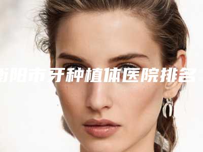 衡阳市牙种植体医院排名榜top10强各具特色(衡阳市牙种植体口腔医院比较靠谱)
