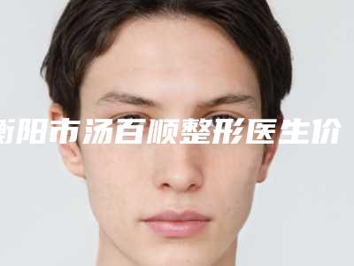 衡阳市汤百顺整形医生价格(收费标准)更新在线一览