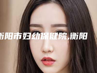 衡阳市妇幼保健院,衡阳鑫雅韩医疗美容门诊部项目价格表技术怎么样