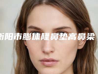 衡阳市膨体隆鼻垫高鼻梁医院口碑榜top10强刚刚公布经验丰富机构名单(衡阳市膨体隆鼻垫高鼻梁整形医院)