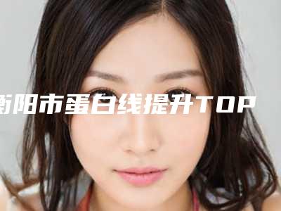 衡阳市蛋白线提升TOP6整形医院抢先看,衡阳市蛋白线提升哪位医院手术效果好