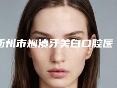 衢州市烟渍牙美白口腔医生排名权威发布-衢州市烟渍牙美白口腔医生