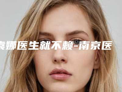 袁娜医生就不赖-南京医科大学友谊整形外科医院常