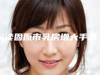 解读固原市乳房增大手术排行榜前6名整形医生供你挑选