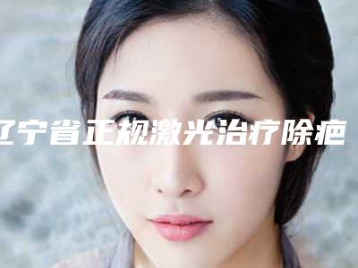 辽宁省正规激光治疗除疤痕医院排名前十位-激光治疗除疤痕手术多少价格