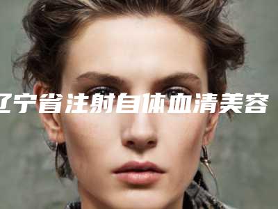 辽宁省注射自体血清美容整形医院(营口朗悦医疗美容门诊部高人气机构)