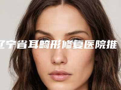 辽宁省耳畸形修复医院推荐:耳畸形修复医院前30位任您挑选
