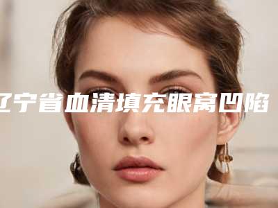 辽宁省血清填充眼窝凹陷医院哪几家实力好-中国医科大学附院第一医院整形美容科口碑多方面盘点~