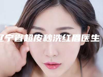 辽宁省超皮秒洗红眉医生上榜清单比较好的有哪些-辽宁省超皮秒洗红眉整形医生
