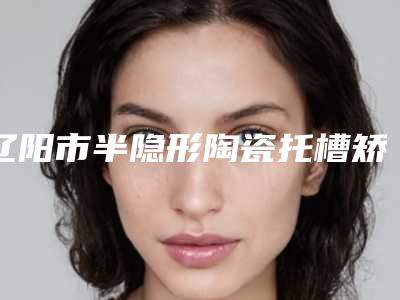 辽阳市半隐形陶瓷托槽矫正医生在榜清单前十名上榜医生盘点-辽阳市半隐形陶瓷托槽矫正口腔医生
