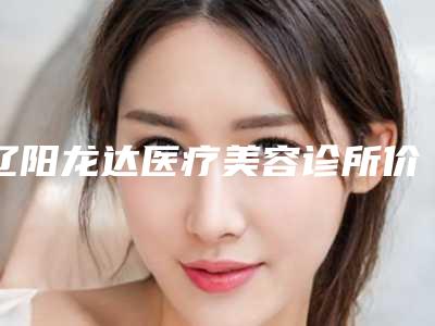 辽阳龙达医疗美容诊所价格(费用)清单火热出炉附嘴唇微整形案例