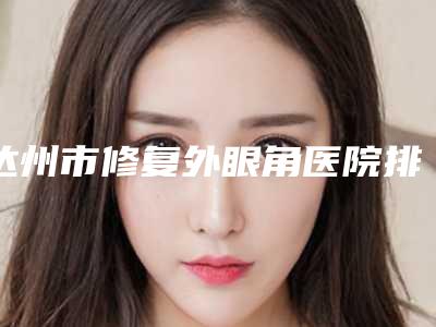 达州市修复外眼角医院排行榜top10强名单赶紧收藏(达州市通川区妃美医疗美容门诊部不看后悔)