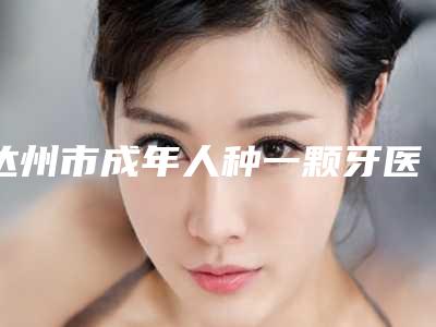 达州市成年人种一颗牙医生上榜清单正规的蛮靠谱-达州市成年人种一颗牙口腔医生