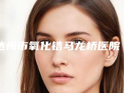 达州市氧化锆马龙桥医院排名top10哪几个技术棒(达州明颖口腔整形诊所评价不吭)