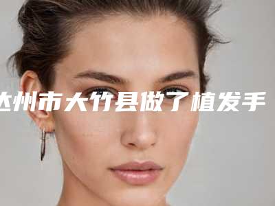 达州市大竹县做了植发手术靠谱的整形医院有哪几个2025年达州市大竹县做了植发手术整形医院排名很高的是哪位