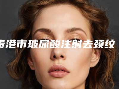 贵港市玻尿酸注射去颈纹医院前十名排行深度测评-贵港市玻尿酸注射去颈纹整形医院