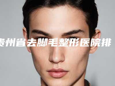 贵州省去脚毛整形医院排名十强全是实力派(利美康医疗门诊部在榜内)
