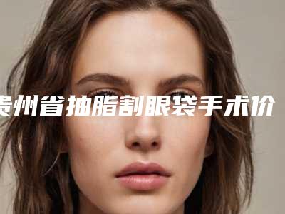 贵州省抽脂割眼袋手术价格收费表有名倾情一览-贵州省抽脂割眼袋手术均价为5431元