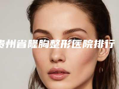 贵州省隆胸整形医院排行榜(贵州整形三甲医院)