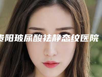 贵阳玻尿酸祛静态纹医院口碑榜公开(贵阳打玻尿酸哪里好)