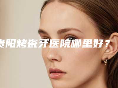 贵阳烤瓷牙医院哪里好?
