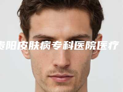 贵阳皮肤病专科医院医疗美容科,贵阳颜鉴医疗美容哪个技术更上一楼