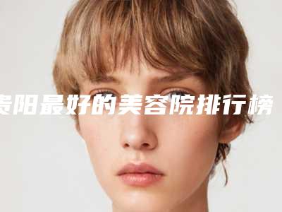 贵阳最好的美容院排行榜,2025贵阳美容院排名前十预测(人气榜单)