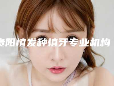 贵阳植发种植牙专业机构医院实力排行榜:新2025年榜单揭晓