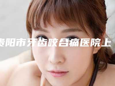 贵阳市牙齿咬合痛医院上榜清单十强2025版更新(贵阳市牙齿咬合痛口腔医院前四口碑优异)