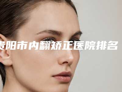 贵阳市内翻矫正医院排名十强名气远扬(贵州素美佳颜皮肤医美门诊部知名度很高)