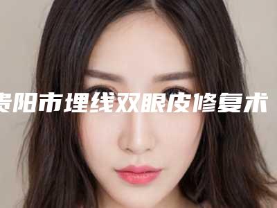 贵阳市埋线双眼皮修复术医生排行前十最新发布-朱铭慧整形医生实力令人刮目相看