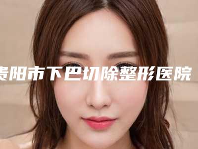 贵阳市下巴切除整形医院(贵阳惠爱医疗美容整形门诊部网友认可度高)