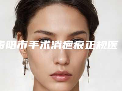 贵阳市手术消疤痕正规医院-贵阳市手术消疤痕医院排行榜口碑反馈