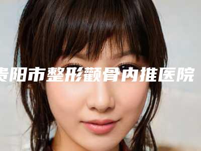 贵阳市整形颧骨内推医院在榜名单一览表公布(贵阳臻美荟医疗美容诊所网友墙裂推荐)