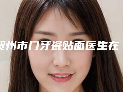 贺州市门牙瓷贴面医生在榜清单来挑选-贺州市门牙瓷贴面口腔医生