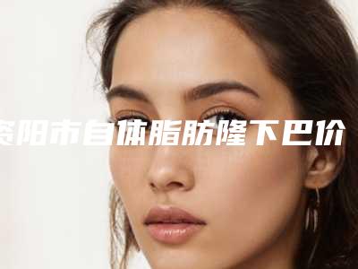 资阳市自体脂肪隆下巴价格收费表详细被爆出-资阳市自体脂肪隆下巴价格行情