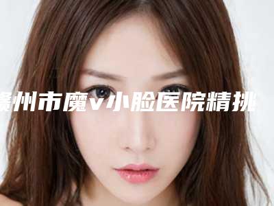赣州市魔v小脸医院精挑细选-赣州市魔v小脸整形医院