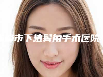 赤峰市下植鬓角手术医院口碑排行前十位测评名单(赤峰市下植鬓角手术整形医院)