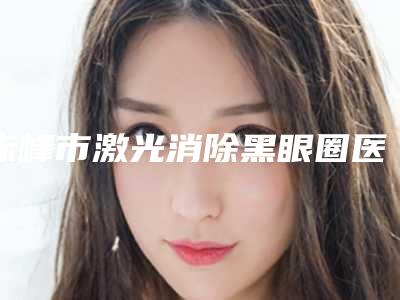 赤峰市激光消除黑眼圈医院在榜名单前十名名气机构推荐(林西县新林镇中心卫生院实力入围)
