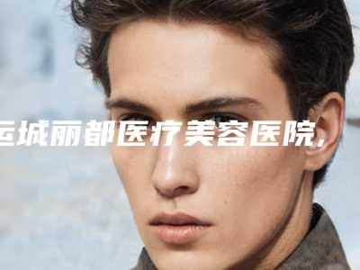 运城丽都医疗美容医院,运城新华医疗美容诊所整形谁做的好价格表