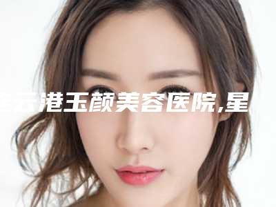 连云港玉颜美容医院,星耀整形外科诊所口碑严选都是实力派