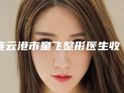 连云港市童飞整形医生收费明细价目表重磅来袭