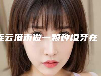 连云港市做一颗种植牙在榜名单前十佳权威测评-连云港市做一颗种植牙口腔医生