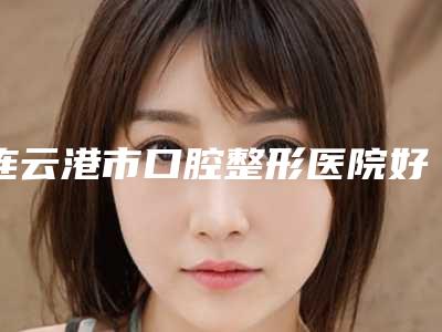 连云港市口腔整形医院好不好-价格(价目)表,项目信息