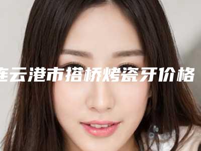 连云港市搭桥烤瓷牙价格表(费用)新版抢鲜-连云港市搭桥烤瓷牙价格