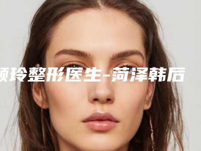 颜玲整形医生-菏泽韩后医疗美容整形门诊部颜玲医生人气口碑实力相当~