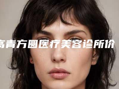 高青方圆医疗美容诊所价格(价目)表优惠活动价一览附皮秒去抬头纹案例