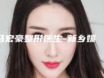 马宏豪整形医生-新乡媛美侬医疗美容马宏豪医师技术优势介绍 案例